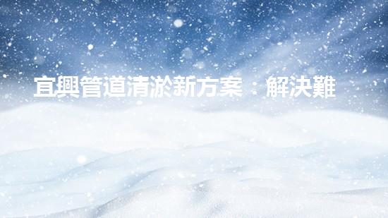 宜興管道清淤新方案：解決難題，創(chuàng)造暢通！